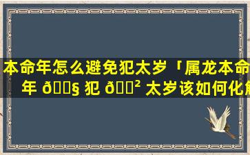 本命年怎么避免犯太岁「属龙本命年 🐧 犯 🌲 太岁该如何化解」